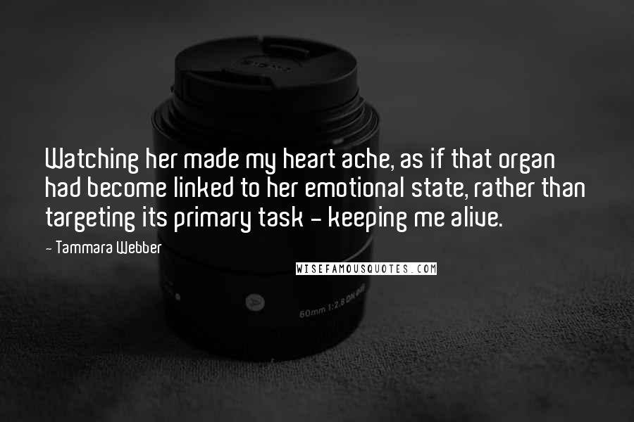 Tammara Webber Quotes: Watching her made my heart ache, as if that organ had become linked to her emotional state, rather than targeting its primary task - keeping me alive.