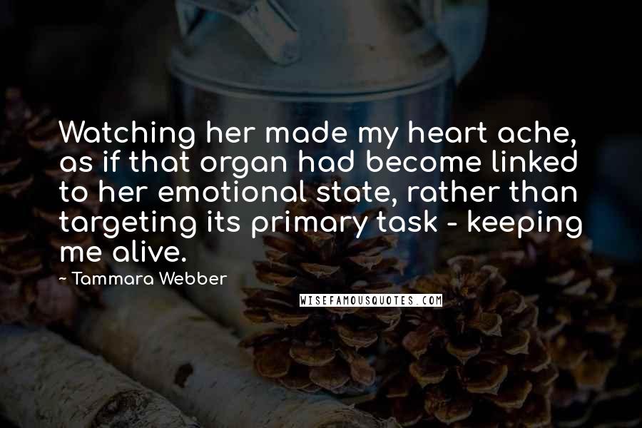 Tammara Webber Quotes: Watching her made my heart ache, as if that organ had become linked to her emotional state, rather than targeting its primary task - keeping me alive.