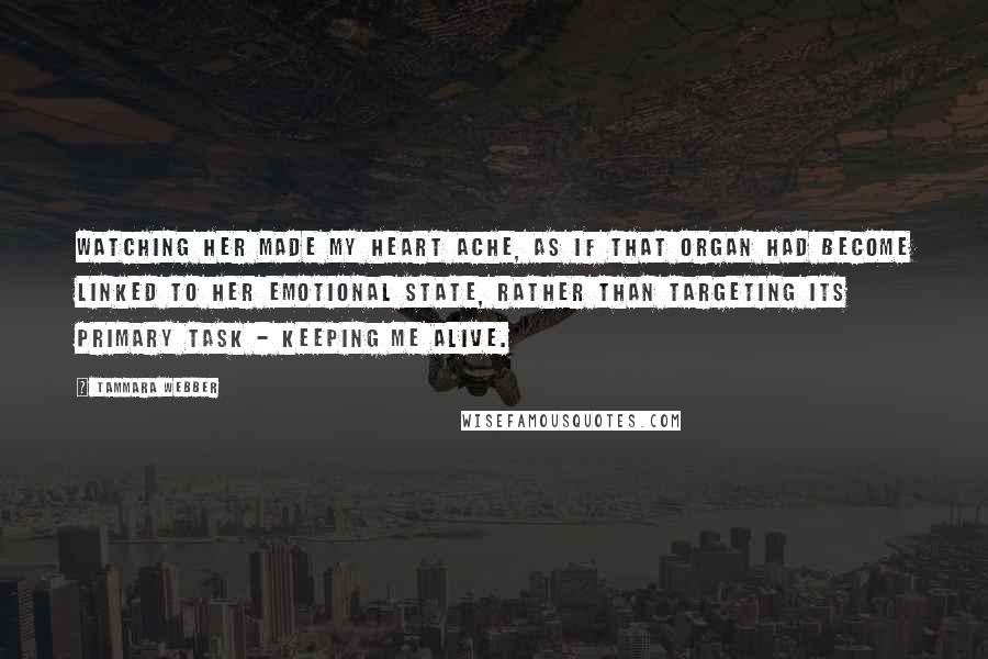 Tammara Webber Quotes: Watching her made my heart ache, as if that organ had become linked to her emotional state, rather than targeting its primary task - keeping me alive.