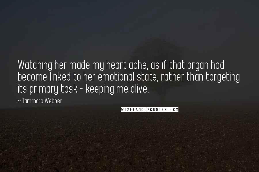 Tammara Webber Quotes: Watching her made my heart ache, as if that organ had become linked to her emotional state, rather than targeting its primary task - keeping me alive.