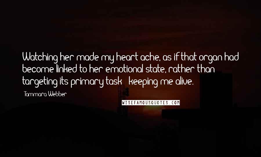 Tammara Webber Quotes: Watching her made my heart ache, as if that organ had become linked to her emotional state, rather than targeting its primary task - keeping me alive.