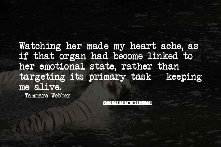 Tammara Webber Quotes: Watching her made my heart ache, as if that organ had become linked to her emotional state, rather than targeting its primary task - keeping me alive.