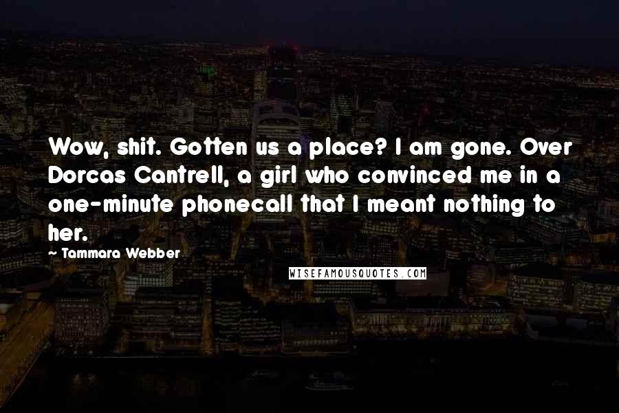 Tammara Webber Quotes: Wow, shit. Gotten us a place? I am gone. Over Dorcas Cantrell, a girl who convinced me in a one-minute phonecall that I meant nothing to her.