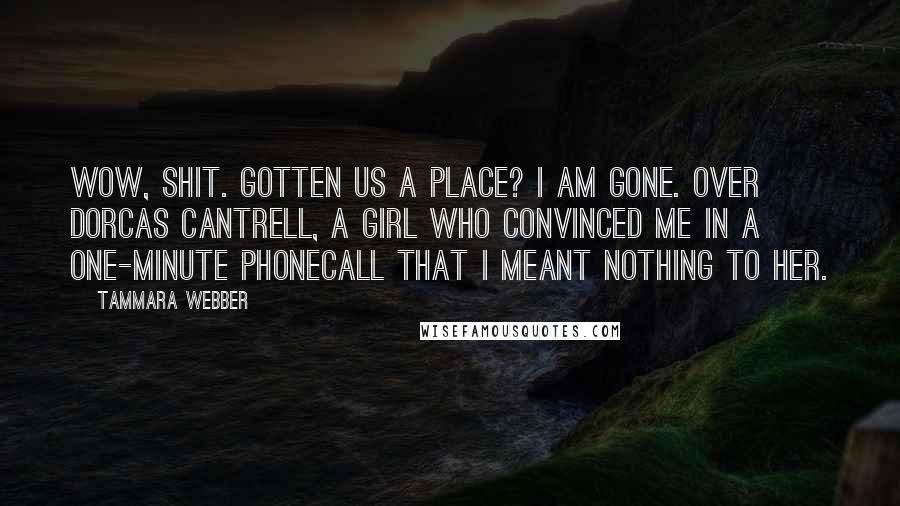 Tammara Webber Quotes: Wow, shit. Gotten us a place? I am gone. Over Dorcas Cantrell, a girl who convinced me in a one-minute phonecall that I meant nothing to her.