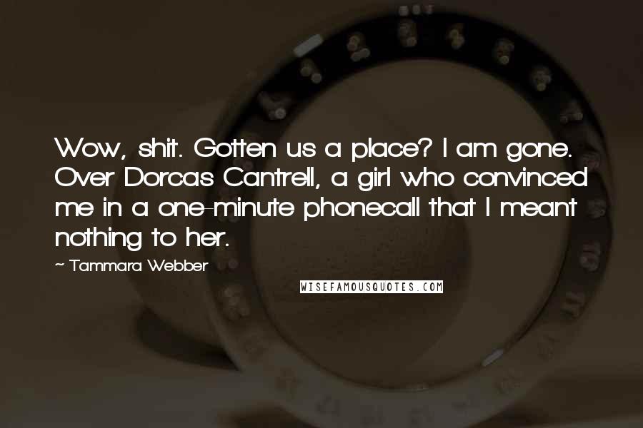 Tammara Webber Quotes: Wow, shit. Gotten us a place? I am gone. Over Dorcas Cantrell, a girl who convinced me in a one-minute phonecall that I meant nothing to her.