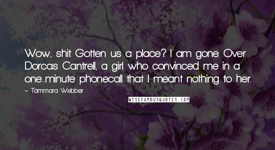 Tammara Webber Quotes: Wow, shit. Gotten us a place? I am gone. Over Dorcas Cantrell, a girl who convinced me in a one-minute phonecall that I meant nothing to her.