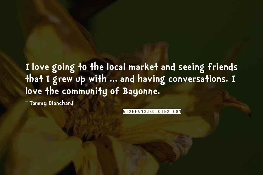 Tammy Blanchard Quotes: I love going to the local market and seeing friends that I grew up with ... and having conversations. I love the community of Bayonne.