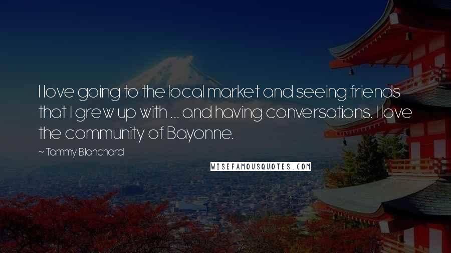 Tammy Blanchard Quotes: I love going to the local market and seeing friends that I grew up with ... and having conversations. I love the community of Bayonne.