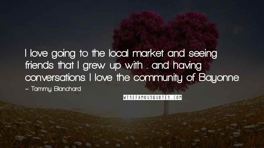 Tammy Blanchard Quotes: I love going to the local market and seeing friends that I grew up with ... and having conversations. I love the community of Bayonne.