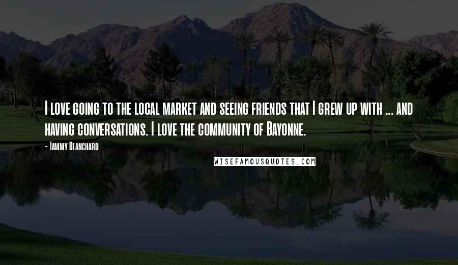 Tammy Blanchard Quotes: I love going to the local market and seeing friends that I grew up with ... and having conversations. I love the community of Bayonne.