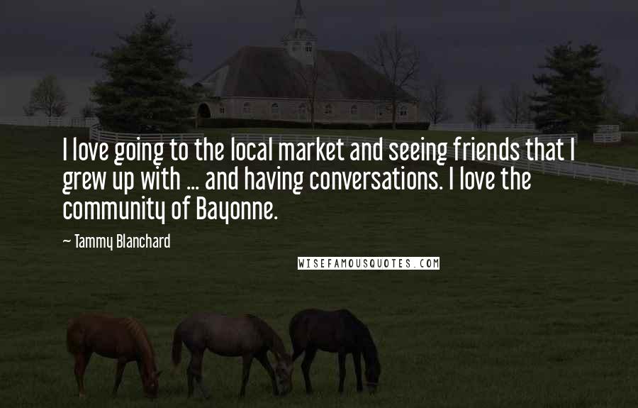 Tammy Blanchard Quotes: I love going to the local market and seeing friends that I grew up with ... and having conversations. I love the community of Bayonne.