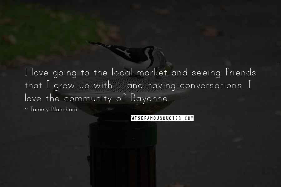 Tammy Blanchard Quotes: I love going to the local market and seeing friends that I grew up with ... and having conversations. I love the community of Bayonne.