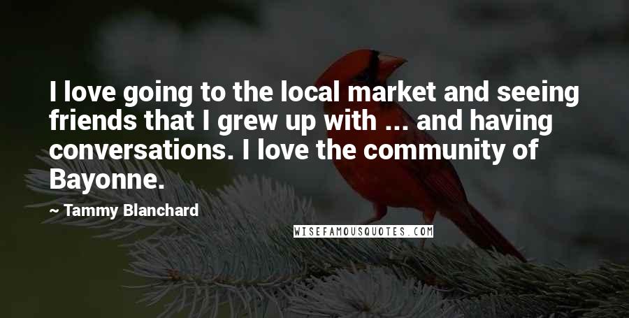 Tammy Blanchard Quotes: I love going to the local market and seeing friends that I grew up with ... and having conversations. I love the community of Bayonne.