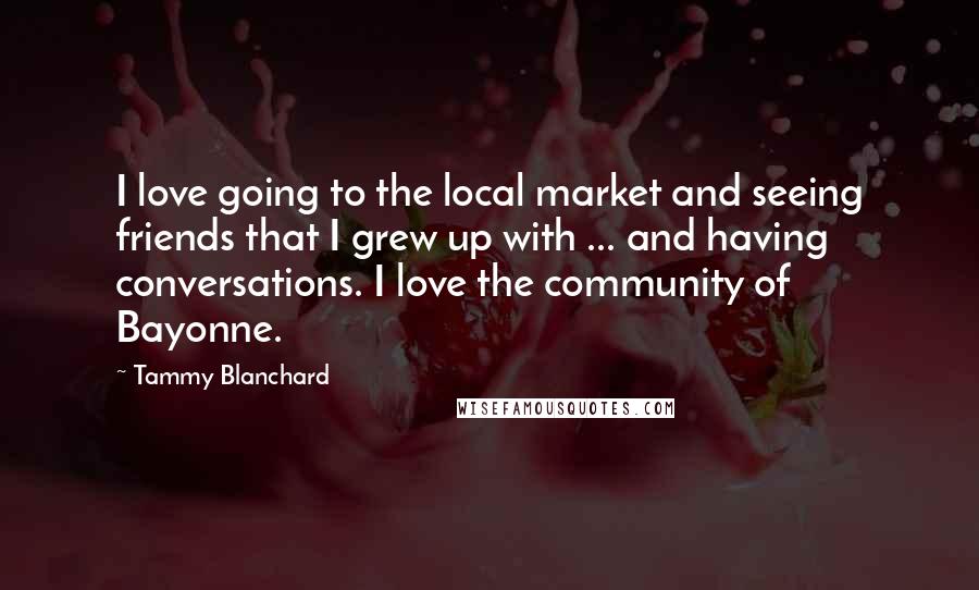 Tammy Blanchard Quotes: I love going to the local market and seeing friends that I grew up with ... and having conversations. I love the community of Bayonne.