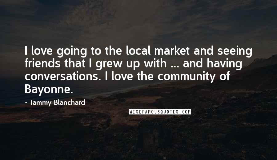 Tammy Blanchard Quotes: I love going to the local market and seeing friends that I grew up with ... and having conversations. I love the community of Bayonne.