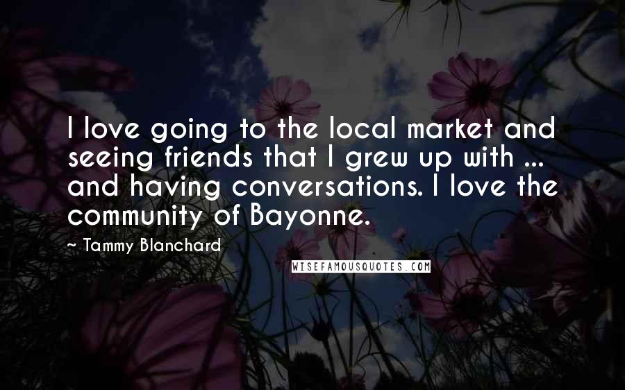 Tammy Blanchard Quotes: I love going to the local market and seeing friends that I grew up with ... and having conversations. I love the community of Bayonne.