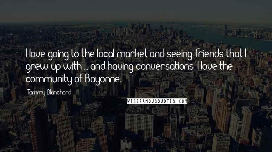 Tammy Blanchard Quotes: I love going to the local market and seeing friends that I grew up with ... and having conversations. I love the community of Bayonne.