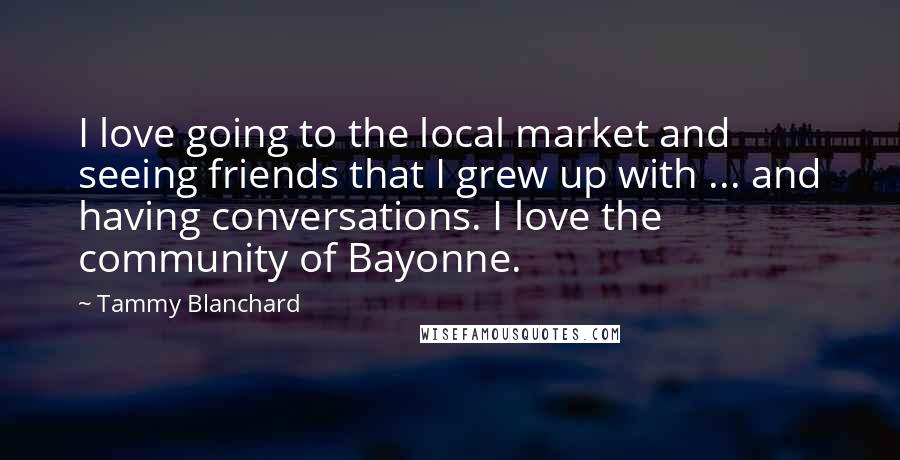 Tammy Blanchard Quotes: I love going to the local market and seeing friends that I grew up with ... and having conversations. I love the community of Bayonne.