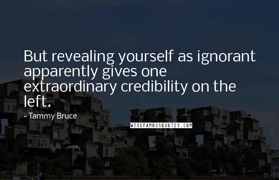 Tammy Bruce Quotes: But revealing yourself as ignorant apparently gives one extraordinary credibility on the left.