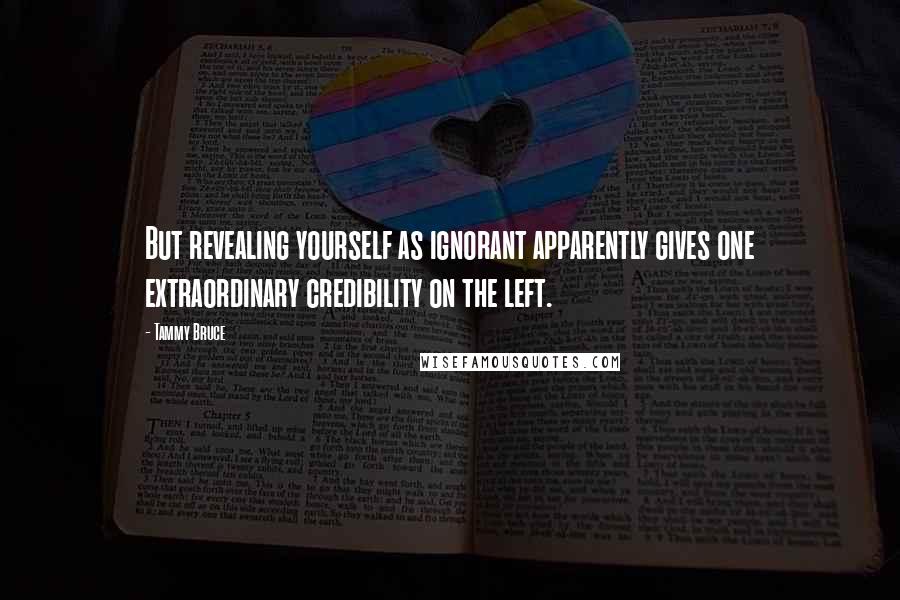 Tammy Bruce Quotes: But revealing yourself as ignorant apparently gives one extraordinary credibility on the left.