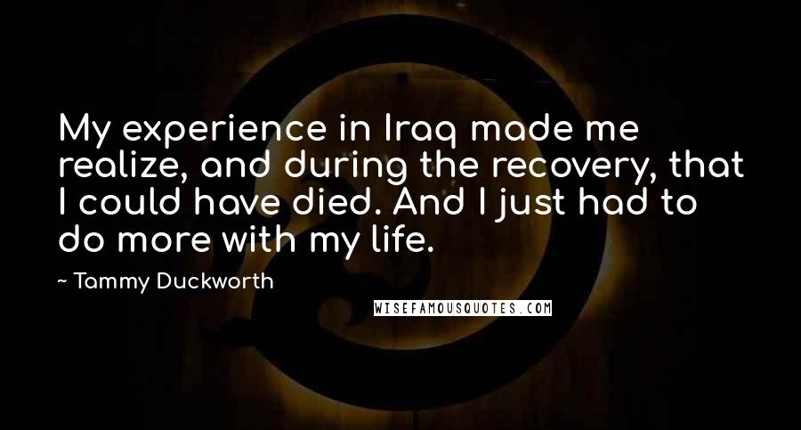 Tammy Duckworth Quotes: My experience in Iraq made me realize, and during the recovery, that I could have died. And I just had to do more with my life.