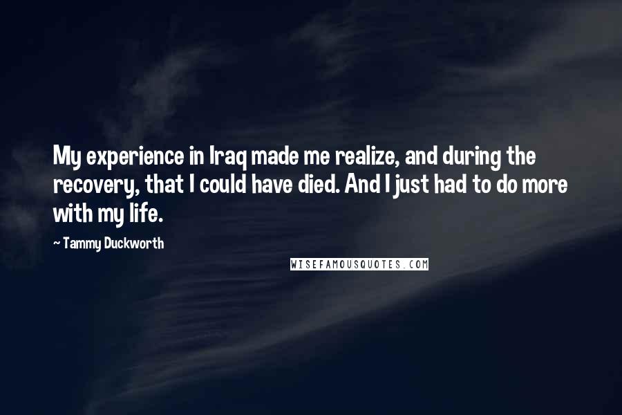 Tammy Duckworth Quotes: My experience in Iraq made me realize, and during the recovery, that I could have died. And I just had to do more with my life.