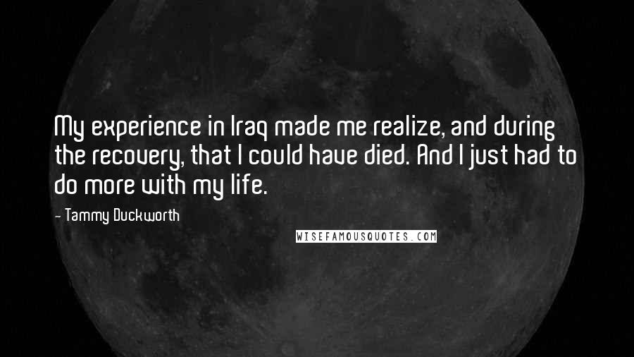 Tammy Duckworth Quotes: My experience in Iraq made me realize, and during the recovery, that I could have died. And I just had to do more with my life.