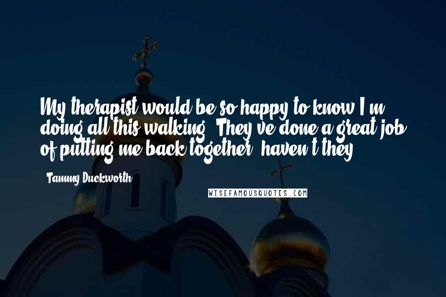 Tammy Duckworth Quotes: My therapist would be so happy to know I'm doing all this walking. They've done a great job of putting me back together, haven't they?