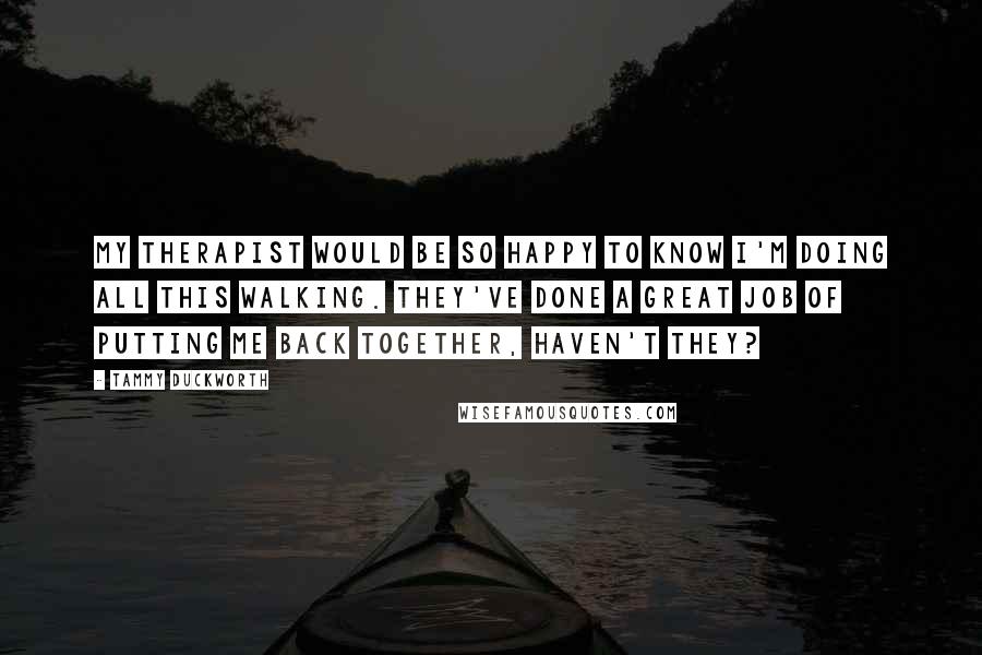Tammy Duckworth Quotes: My therapist would be so happy to know I'm doing all this walking. They've done a great job of putting me back together, haven't they?