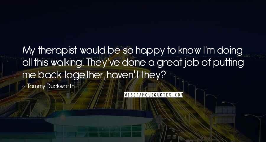 Tammy Duckworth Quotes: My therapist would be so happy to know I'm doing all this walking. They've done a great job of putting me back together, haven't they?