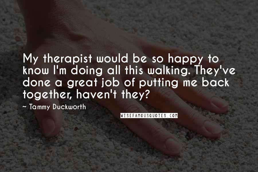 Tammy Duckworth Quotes: My therapist would be so happy to know I'm doing all this walking. They've done a great job of putting me back together, haven't they?