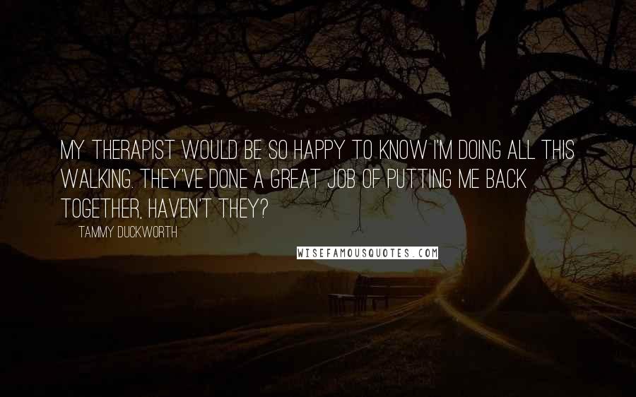 Tammy Duckworth Quotes: My therapist would be so happy to know I'm doing all this walking. They've done a great job of putting me back together, haven't they?