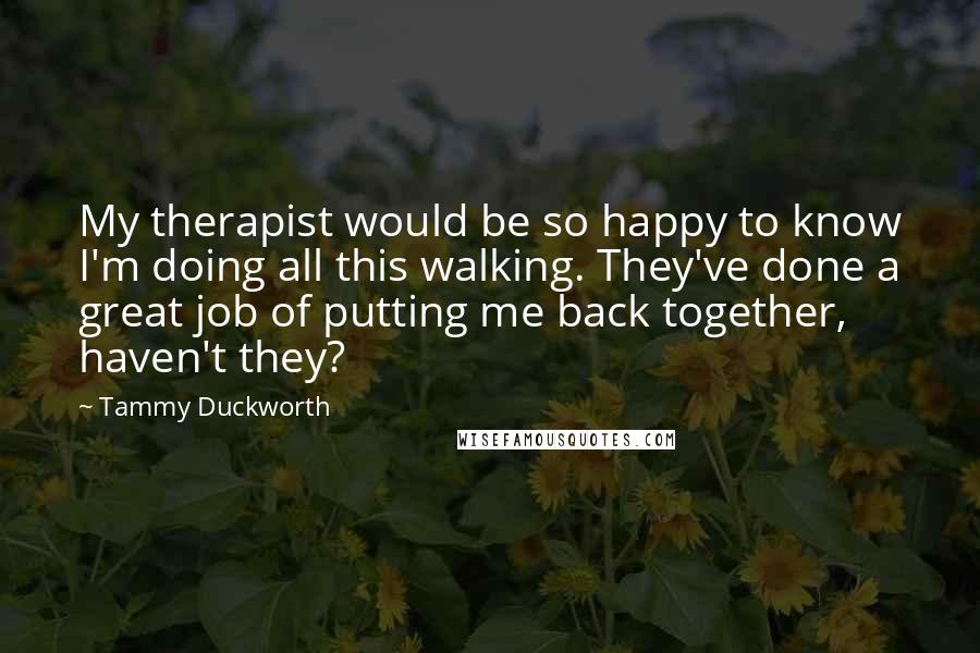 Tammy Duckworth Quotes: My therapist would be so happy to know I'm doing all this walking. They've done a great job of putting me back together, haven't they?