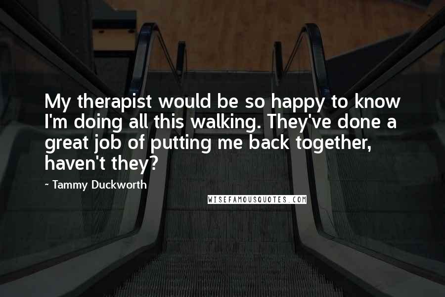 Tammy Duckworth Quotes: My therapist would be so happy to know I'm doing all this walking. They've done a great job of putting me back together, haven't they?