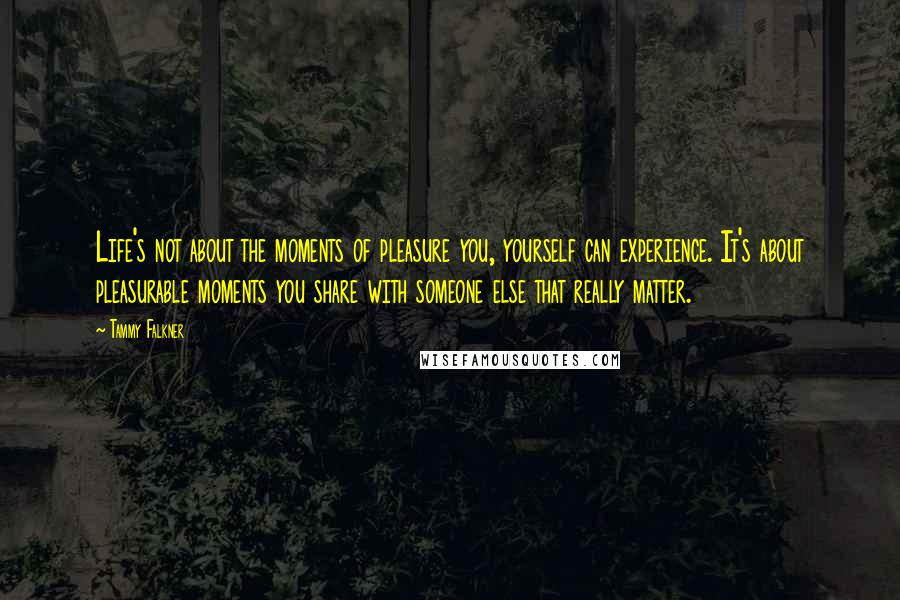 Tammy Falkner Quotes: Life's not about the moments of pleasure you, yourself can experience. It's about pleasurable moments you share with someone else that really matter.