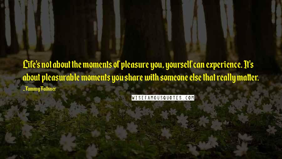 Tammy Falkner Quotes: Life's not about the moments of pleasure you, yourself can experience. It's about pleasurable moments you share with someone else that really matter.