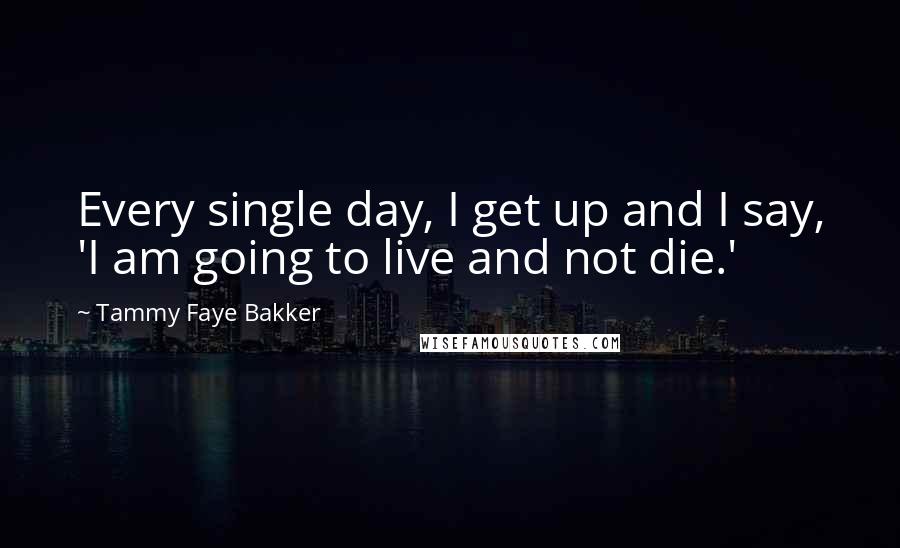 Tammy Faye Bakker Quotes: Every single day, I get up and I say, 'I am going to live and not die.'