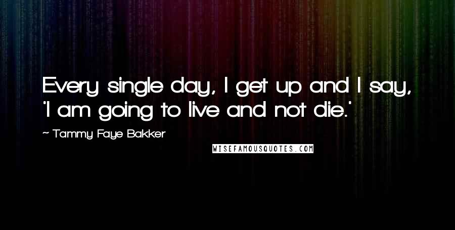 Tammy Faye Bakker Quotes: Every single day, I get up and I say, 'I am going to live and not die.'