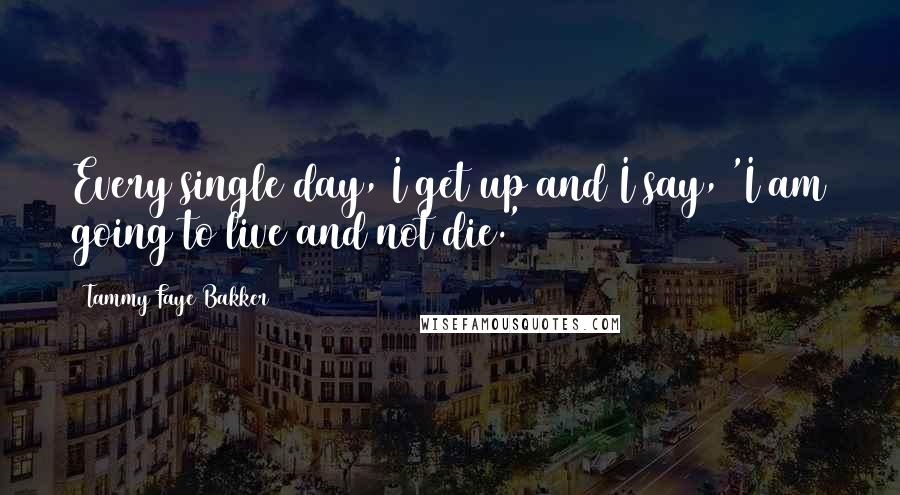 Tammy Faye Bakker Quotes: Every single day, I get up and I say, 'I am going to live and not die.'