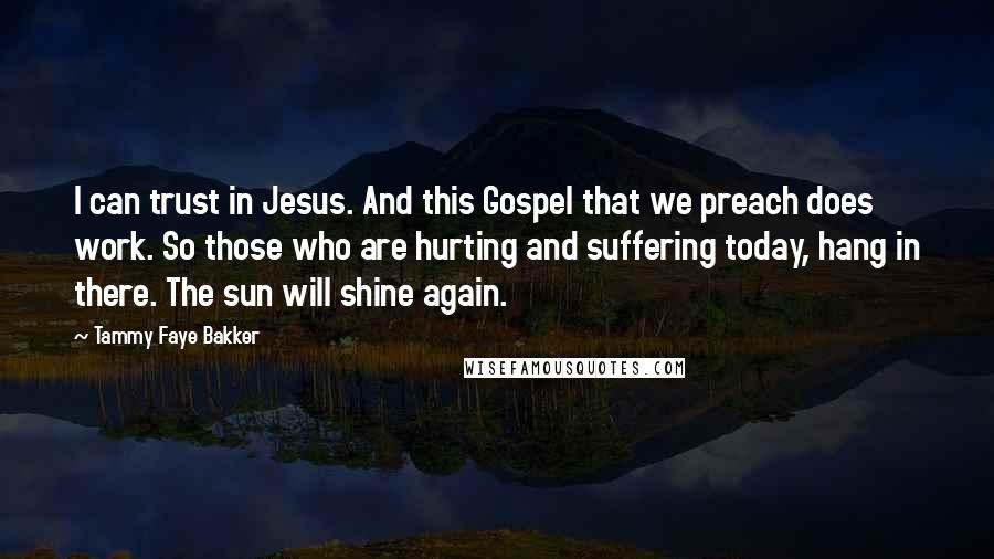 Tammy Faye Bakker Quotes: I can trust in Jesus. And this Gospel that we preach does work. So those who are hurting and suffering today, hang in there. The sun will shine again.