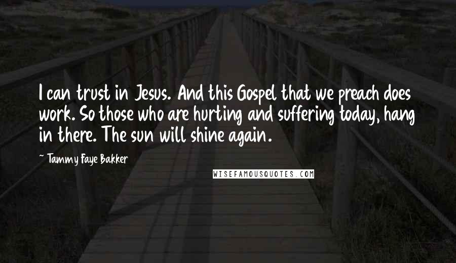 Tammy Faye Bakker Quotes: I can trust in Jesus. And this Gospel that we preach does work. So those who are hurting and suffering today, hang in there. The sun will shine again.