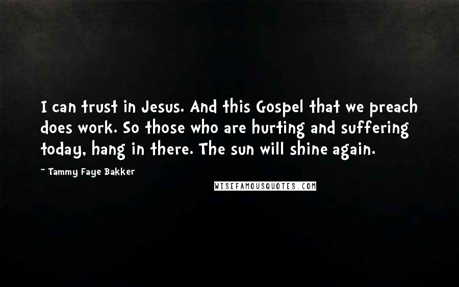 Tammy Faye Bakker Quotes: I can trust in Jesus. And this Gospel that we preach does work. So those who are hurting and suffering today, hang in there. The sun will shine again.