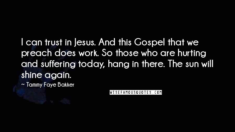 Tammy Faye Bakker Quotes: I can trust in Jesus. And this Gospel that we preach does work. So those who are hurting and suffering today, hang in there. The sun will shine again.