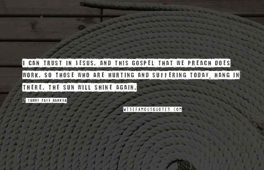 Tammy Faye Bakker Quotes: I can trust in Jesus. And this Gospel that we preach does work. So those who are hurting and suffering today, hang in there. The sun will shine again.