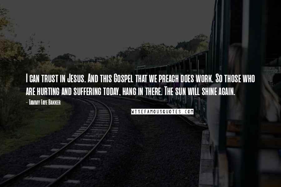 Tammy Faye Bakker Quotes: I can trust in Jesus. And this Gospel that we preach does work. So those who are hurting and suffering today, hang in there. The sun will shine again.