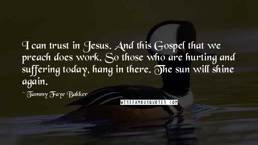 Tammy Faye Bakker Quotes: I can trust in Jesus. And this Gospel that we preach does work. So those who are hurting and suffering today, hang in there. The sun will shine again.