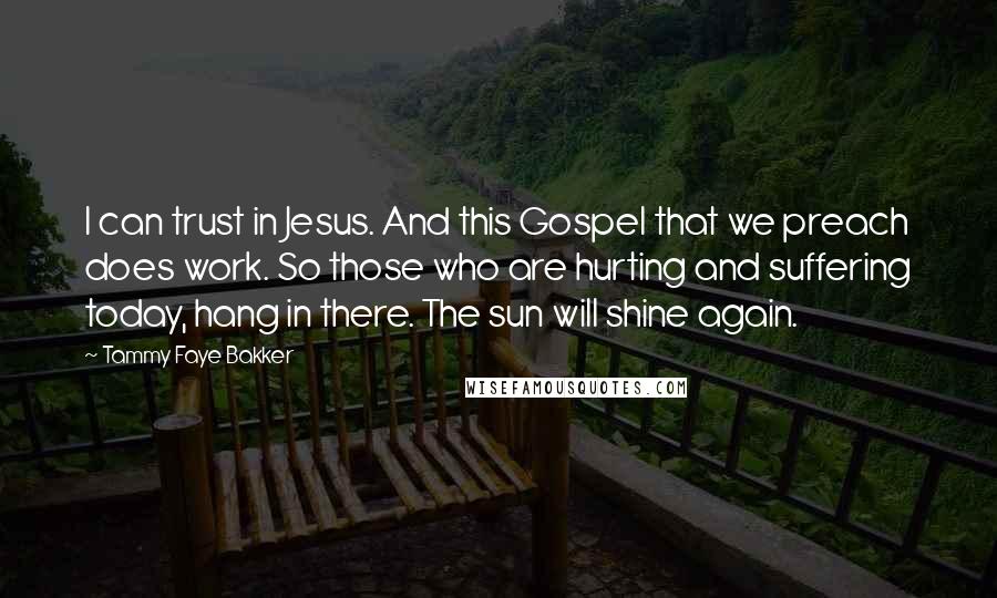 Tammy Faye Bakker Quotes: I can trust in Jesus. And this Gospel that we preach does work. So those who are hurting and suffering today, hang in there. The sun will shine again.