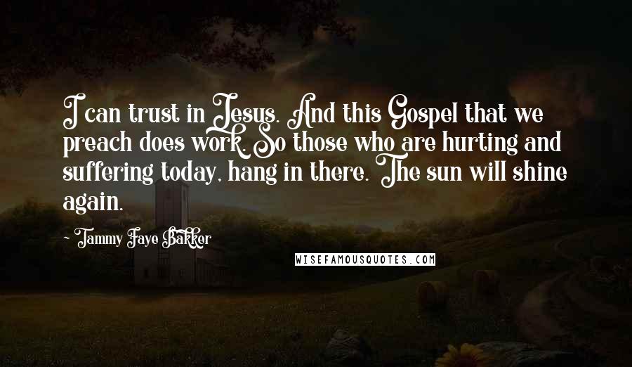 Tammy Faye Bakker Quotes: I can trust in Jesus. And this Gospel that we preach does work. So those who are hurting and suffering today, hang in there. The sun will shine again.