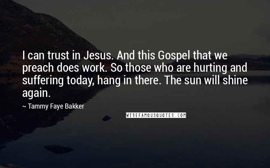 Tammy Faye Bakker Quotes: I can trust in Jesus. And this Gospel that we preach does work. So those who are hurting and suffering today, hang in there. The sun will shine again.