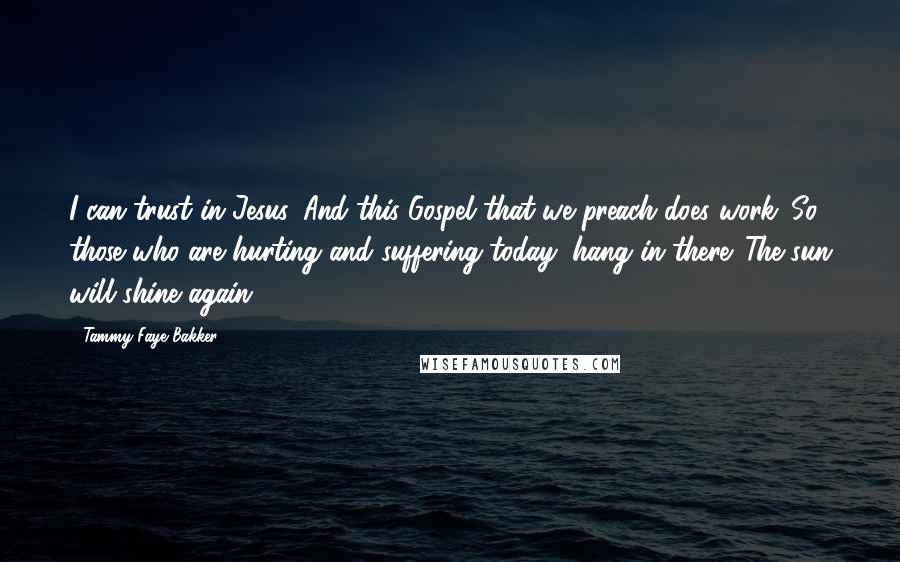 Tammy Faye Bakker Quotes: I can trust in Jesus. And this Gospel that we preach does work. So those who are hurting and suffering today, hang in there. The sun will shine again.